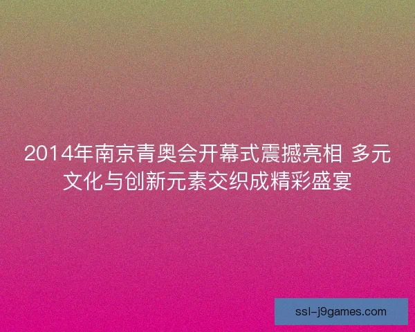 2014年南京青奥会开幕式震撼亮相 多元文化与创新元素交织成精彩盛宴