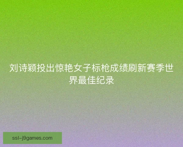 刘诗颖投出惊艳女子标枪成绩刷新赛季世界最佳纪录