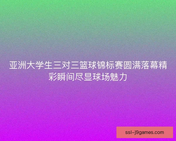 亚洲大学生三对三篮球锦标赛圆满落幕精彩瞬间尽显球场魅力